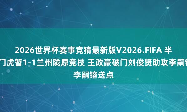 2026世界杯赛事竞猜最新版V2026.FIFA 半场-津门虎暂1-1兰州陇原竞技 王政豪破门刘俊贤助攻李嗣镕送点